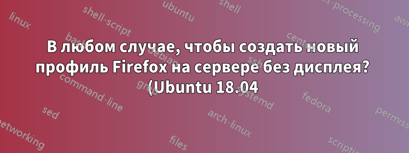 В любом случае, чтобы создать новый профиль Firefox на сервере без дисплея? (Ubuntu 18.04)