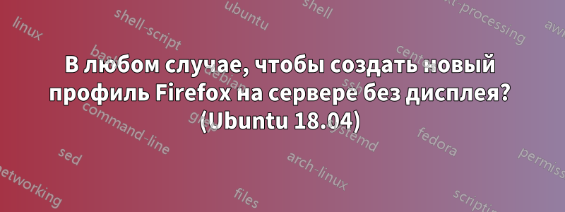 В любом случае, чтобы создать новый профиль Firefox на сервере без дисплея? (Ubuntu 18.04)