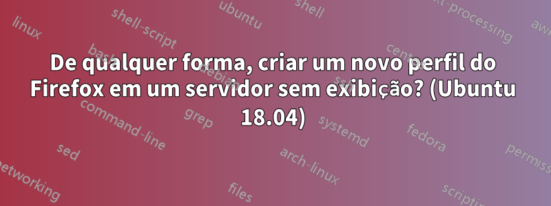 De qualquer forma, criar um novo perfil do Firefox em um servidor sem exibição? (Ubuntu 18.04)