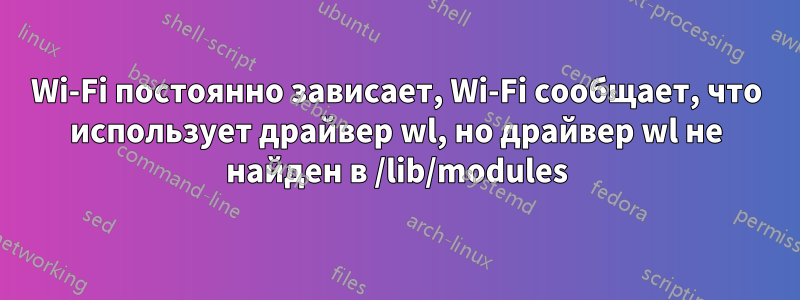 Wi-Fi постоянно зависает, Wi-Fi сообщает, что использует драйвер wl, но драйвер wl не найден в /lib/modules