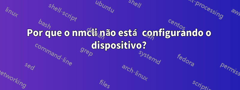 Por que o nmcli não está configurando o dispositivo?