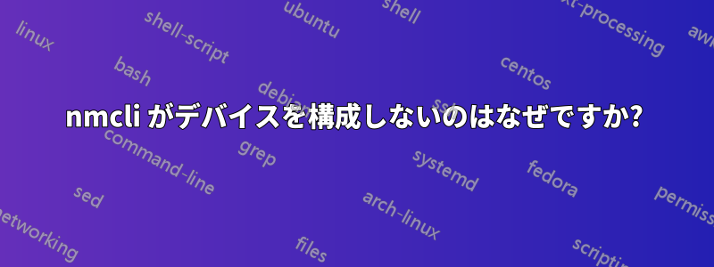 nmcli がデバイスを構成しないのはなぜですか?