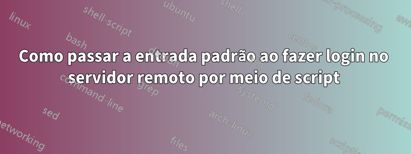 Como passar a entrada padrão ao fazer login no servidor remoto por meio de script