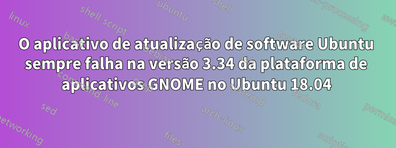 O aplicativo de atualização de software Ubuntu sempre falha na versão 3.34 da plataforma de aplicativos GNOME no Ubuntu 18.04