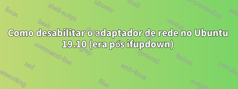 Como desabilitar o adaptador de rede no Ubuntu 19.10 (era pós ifupdown)