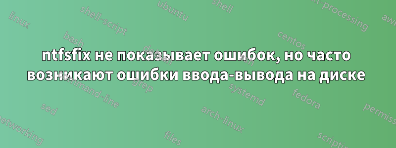 ntfsfix не показывает ошибок, но часто возникают ошибки ввода-вывода на диске