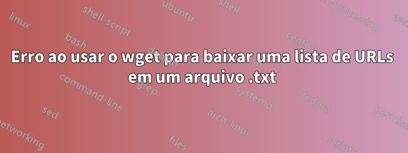 Erro ao usar o wget para baixar uma lista de URLs em um arquivo .txt