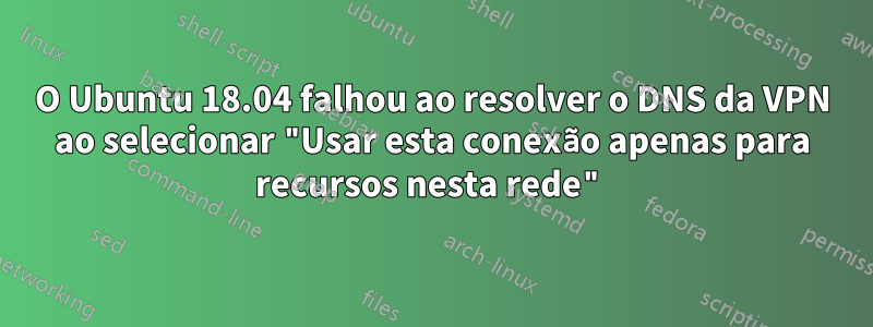 O Ubuntu 18.04 falhou ao resolver o DNS da VPN ao selecionar "Usar esta conexão apenas para recursos nesta rede"