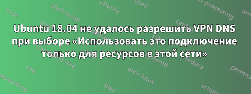 Ubuntu 18.04 не удалось разрешить VPN DNS при выборе «Использовать это подключение только для ресурсов в этой сети»