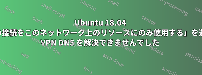 Ubuntu 18.04 は、「この接続をこのネットワーク上のリソースにのみ使用する」を選択すると VPN DNS を解決できませんでした