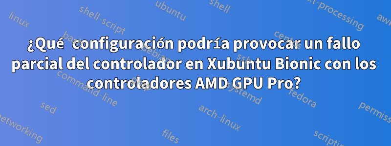 ¿Qué configuración podría provocar un fallo parcial del controlador en Xubuntu Bionic con los controladores AMD GPU Pro?