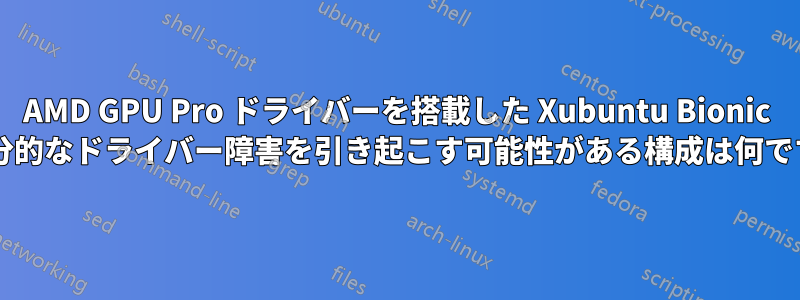 AMD GPU Pro ドライバーを搭載した Xubuntu Bionic で部分的なドライバー障害を引き起こす可能性がある構成は何ですか?