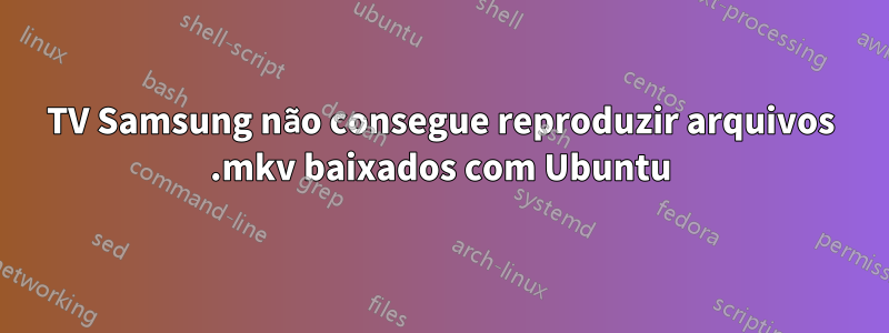 TV Samsung não consegue reproduzir arquivos .mkv baixados com Ubuntu