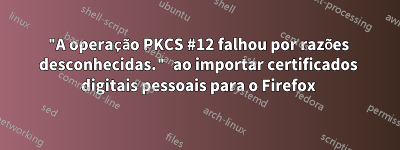 "A operação PKCS #12 falhou por razões desconhecidas." ao importar certificados digitais pessoais para o Firefox