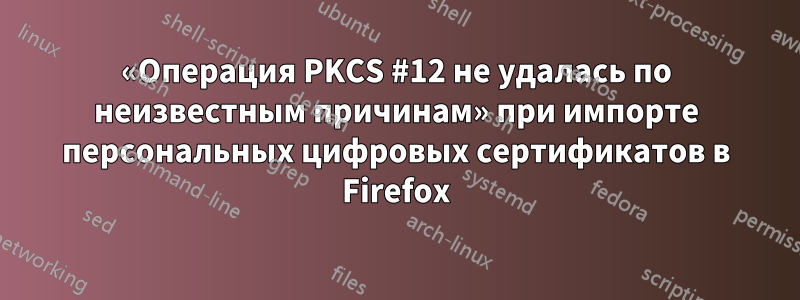 «Операция PKCS #12 не удалась по неизвестным причинам» при импорте персональных цифровых сертификатов в Firefox