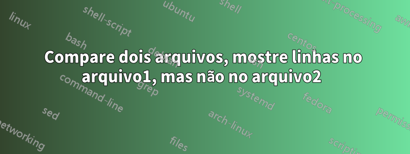 Compare dois arquivos, mostre linhas no arquivo1, mas não no arquivo2 