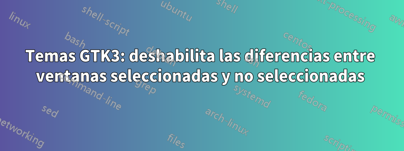 Temas GTK3: deshabilita las diferencias entre ventanas seleccionadas y no seleccionadas