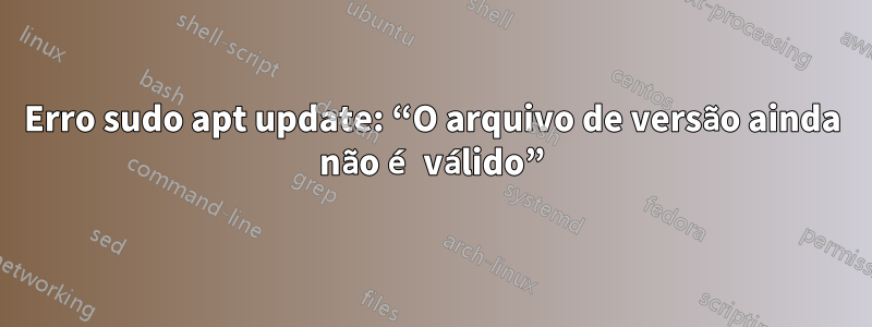 Erro sudo apt update: “O arquivo de versão ainda não é válido”