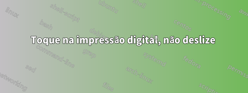 Toque na impressão digital, não deslize