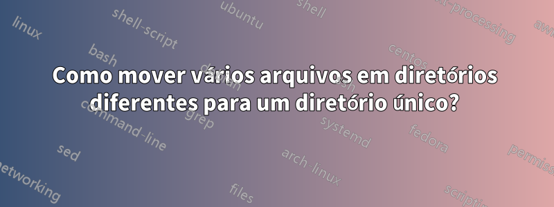 Como mover vários arquivos em diretórios diferentes para um diretório único?