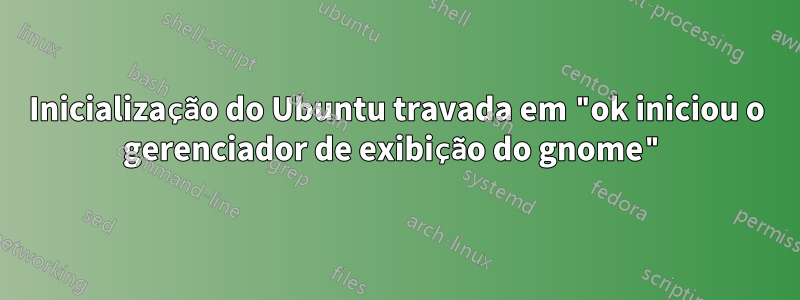 Inicialização do Ubuntu travada em "ok iniciou o gerenciador de exibição do gnome"