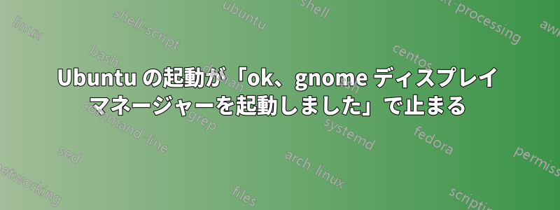 Ubuntu の起動が「ok、gnome ディスプレイ マネージャーを起動しました」で止まる