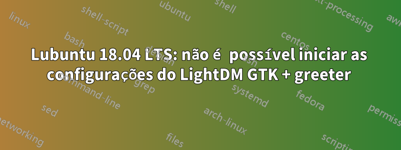 Lubuntu 18.04 LTS: não é possível iniciar as configurações do LightDM GTK + greeter