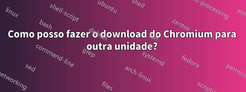 Como posso fazer o download do Chromium para outra unidade?