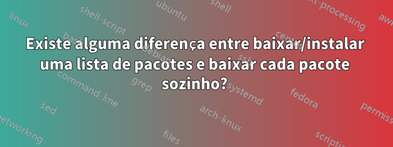 Existe alguma diferença entre baixar/instalar uma lista de pacotes e baixar cada pacote sozinho?