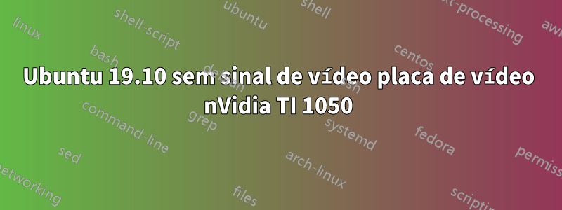 Ubuntu 19.10 sem sinal de vídeo placa de vídeo nVidia TI 1050