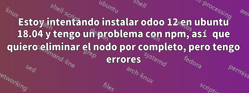 Estoy intentando instalar odoo 12 en ubuntu 18.04 y tengo un problema con npm, así que quiero eliminar el nodo por completo, pero tengo errores