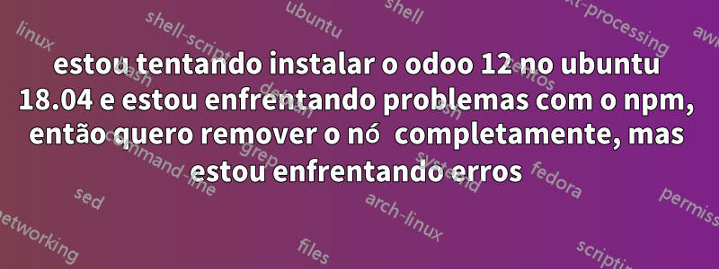 estou tentando instalar o odoo 12 no ubuntu 18.04 e estou enfrentando problemas com o npm, então quero remover o nó completamente, mas estou enfrentando erros