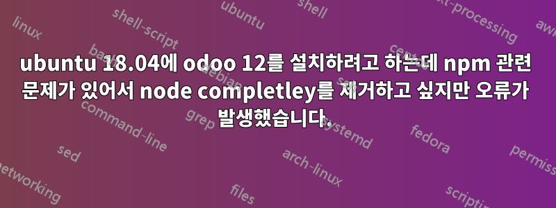 ubuntu 18.04에 odoo 12를 설치하려고 하는데 npm 관련 문제가 있어서 node completley를 제거하고 싶지만 오류가 발생했습니다.