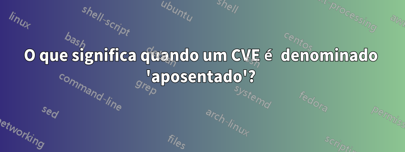 O que significa quando um CVE é denominado 'aposentado'?