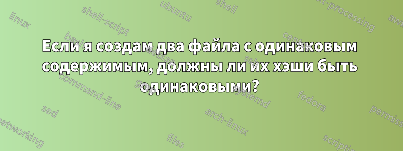 Если я создам два файла с одинаковым содержимым, должны ли их хэши быть одинаковыми?