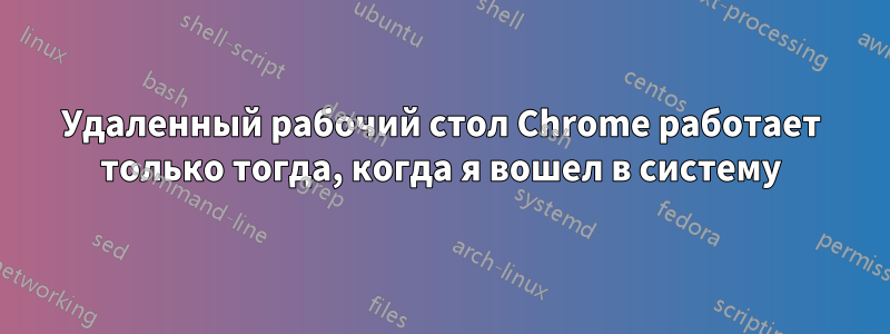 Удаленный рабочий стол Chrome работает только тогда, когда я вошел в систему