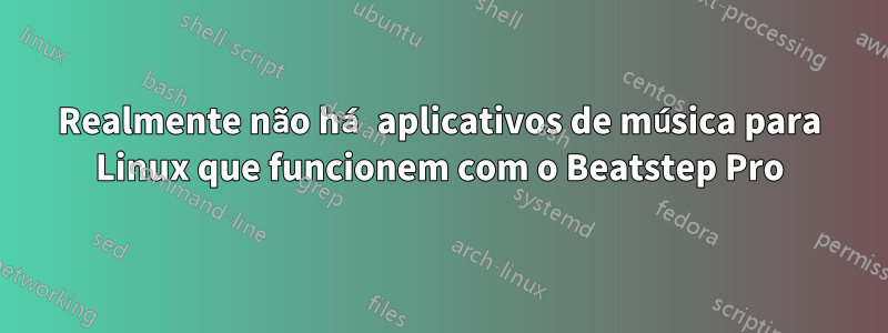 Realmente não há aplicativos de música para Linux que funcionem com o Beatstep Pro