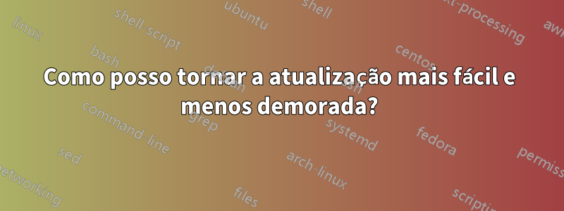 Como posso tornar a atualização mais fácil e menos demorada?