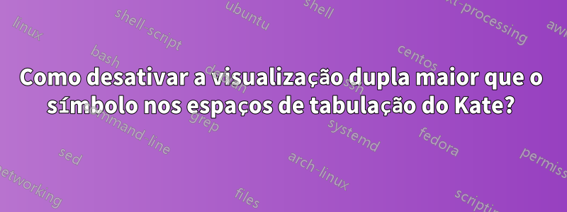 Como desativar a visualização dupla maior que o símbolo nos espaços de tabulação do Kate?