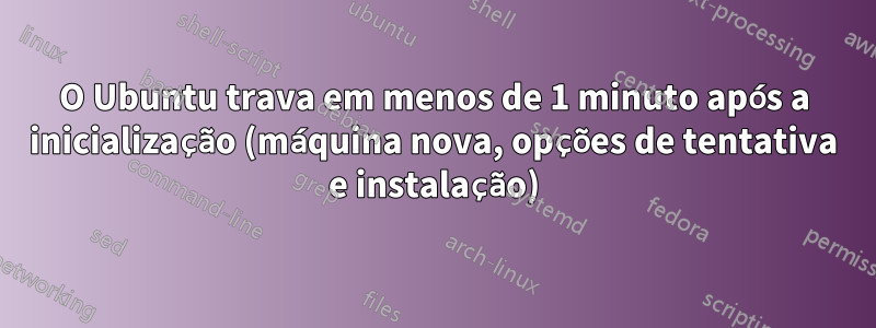 O Ubuntu trava em menos de 1 minuto após a inicialização (máquina nova, opções de tentativa e instalação)