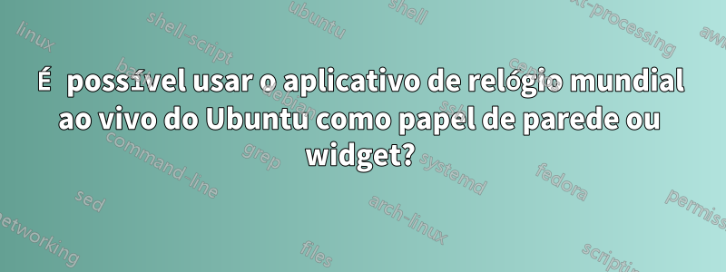 É possível usar o aplicativo de relógio mundial ao vivo do Ubuntu como papel de parede ou widget?