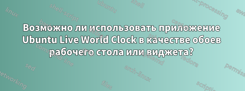 Возможно ли использовать приложение Ubuntu Live World Clock в качестве обоев рабочего стола или виджета?