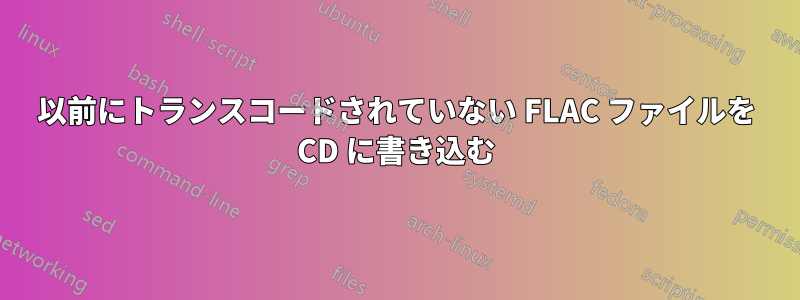 以前にトランスコードされていない FLAC ファイルを CD に書き込む