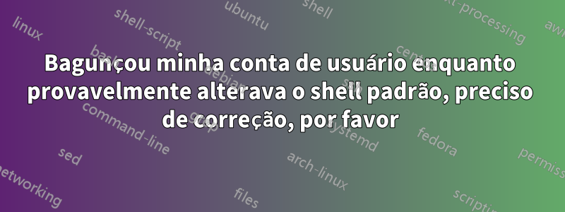 Bagunçou minha conta de usuário enquanto provavelmente alterava o shell padrão, preciso de correção, por favor