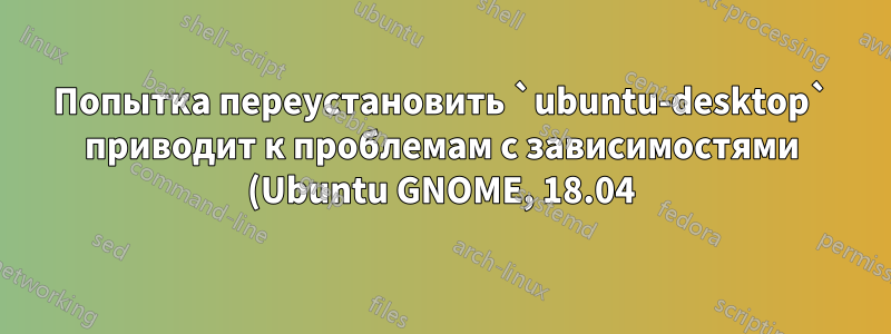 Попытка переустановить `ubuntu-desktop` приводит к проблемам с зависимостями (Ubuntu GNOME, 18.04)