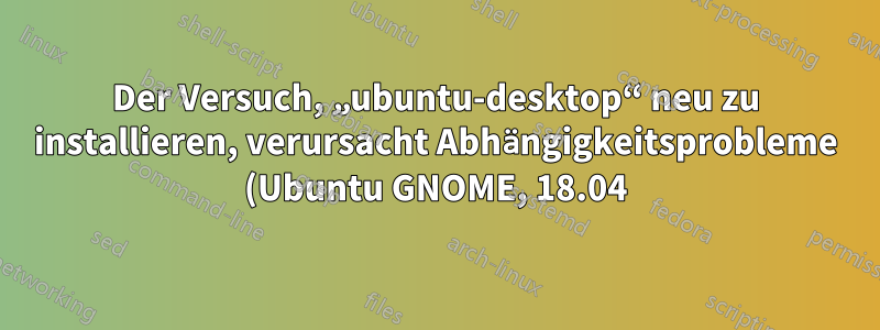 Der Versuch, „ubuntu-desktop“ neu zu installieren, verursacht Abhängigkeitsprobleme (Ubuntu GNOME, 18.04).