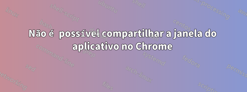 Não é possível compartilhar a janela do aplicativo no Chrome