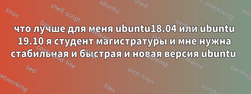 что лучше для меня ubuntu18.04 или ubuntu 19.10 я студент магистратуры и мне нужна стабильная и быстрая и новая версия ubuntu 