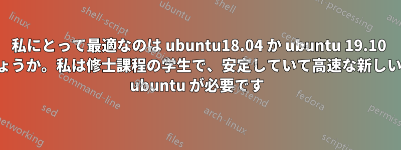 私にとって最適なのは ubuntu18.04 か ubuntu 19.10 のどちらでしょうか。私は修士課程の学生で、安定していて高速な新しいバージョンの ubuntu が必要です 