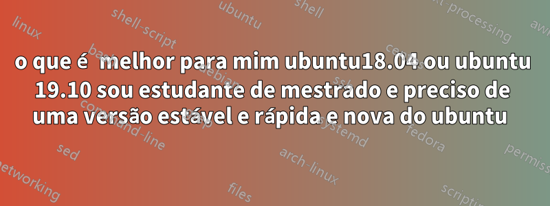 o que é melhor para mim ubuntu18.04 ou ubuntu 19.10 sou estudante de mestrado e preciso de uma versão estável e rápida e nova do ubuntu 